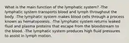 What is the main function of the lymphatic system? -The lymphatic system transports blood and lymph throughout the body. -The lymphatic system makes blood cells through a process known as hematopoiesis. -The lymphatic system returns leaked fluid and plasma proteins that escape from the bloodstream to the blood. -The lymphatic system produces high fluid pressures to assist in lymph motion.