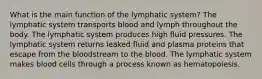 What is the main function of the lymphatic system? The lymphatic system transports blood and lymph throughout the body. The lymphatic system produces high fluid pressures. The lymphatic system returns leaked fluid and plasma proteins that escape from the bloodstream to the blood. The lymphatic system makes blood cells through a process known as hematopoiesis.