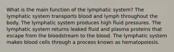 What is the main function of the lymphatic system? The lymphatic system transports blood and lymph throughout the body. The lymphatic system produces high fluid pressures. The lymphatic system returns leaked fluid and plasma proteins that escape from the bloodstream to the blood. The lymphatic system makes blood cells through a process known as hematopoiesis.