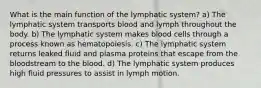 What is the main function of the lymphatic system? a) The lymphatic system transports blood and lymph throughout the body. b) The lymphatic system makes blood cells through a process known as hematopoiesis. c) The lymphatic system returns leaked fluid and plasma proteins that escape from the bloodstream to the blood. d) The lymphatic system produces high fluid pressures to assist in lymph motion.