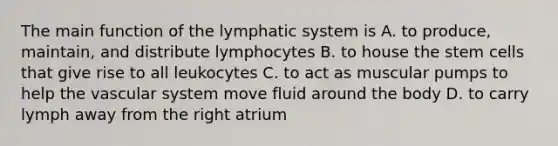 The main function of the lymphatic system is A. to produce, maintain, and distribute lymphocytes B. to house the stem cells that give rise to all leukocytes C. to act as muscular pumps to help the vascular system move fluid around the body D. to carry lymph away from the right atrium