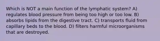 Which is NOT a main function of the lymphatic system? A) regulates blood pressure from being too high or too low. B) absorbs lipids from the digestive tract. C) transports fluid from capillary beds to the blood. D) filters harmful microorganisms that are destroyed.