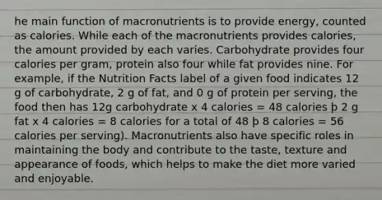 he main function of macronutrients is to provide energy, counted as calories. While each of the macronutrients provides calories, the amount provided by each varies. Carbohydrate provides four calories per gram, protein also four while fat provides nine. For example, if the Nutrition Facts label of a given food indicates 12 g of carbohydrate, 2 g of fat, and 0 g of protein per serving, the food then has 12g carbohydrate x 4 calories = 48 calories þ 2 g fat x 4 calories = 8 calories for a total of 48 þ 8 calories = 56 calories per serving). Macronutrients also have specific roles in maintaining the body and contribute to the taste, texture and appearance of foods, which helps to make the diet more varied and enjoyable.