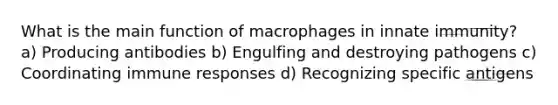 What is the main function of macrophages in innate immunity? a) Producing antibodies b) Engulfing and destroying pathogens c) Coordinating immune responses d) Recognizing specific antigens