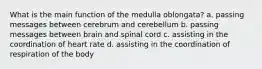 What is the main function of the medulla oblongata? a. passing messages between cerebrum and cerebellum b. passing messages between brain and spinal cord c. assisting in the coordination of heart rate d. assisting in the coordination of respiration of the body