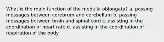 What is the main function of the medulla oblongata? a. passing messages between cerebrum and cerebellum b. passing messages between brain and spinal cord c. assisting in the coordination of heart rate d. assisting in the coordination of respiration of the body