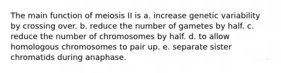 The main function of meiosis II is a. increase genetic variability by crossing over. b. reduce the number of gametes by half. c. reduce the number of chromosomes by half. d. to allow homologous chromosomes to pair up. e. separate sister chromatids during anaphase.