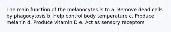 The main function of the melanocytes is to a. Remove dead cells by phagocytosis b. Help control body temperature c. Produce melanin d. Produce vitamin D e. Act as sensory receptors