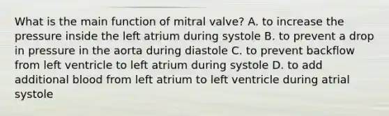 What is the main function of mitral valve? A. to increase the pressure inside the left atrium during systole B. to prevent a drop in pressure in the aorta during diastole C. to prevent backflow from left ventricle to left atrium during systole D. to add additional blood from left atrium to left ventricle during atrial systole