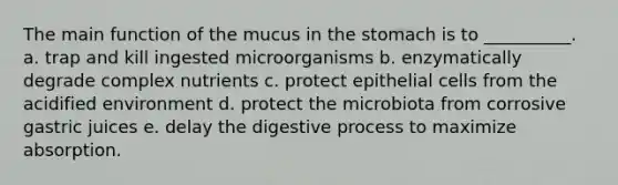 The main function of the mucus in the stomach is to __________. a. trap and kill ingested microorganisms b. enzymatically degrade complex nutrients c. protect epithelial cells from the acidified environment d. protect the microbiota from corrosive gastric juices e. delay the digestive process to maximize absorption.