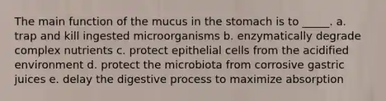 The main function of the mucus in the stomach is to _____. a. trap and kill ingested microorganisms b. enzymatically degrade complex nutrients c. protect epithelial cells from the acidified environment d. protect the microbiota from corrosive gastric juices e. delay the digestive process to maximize absorption