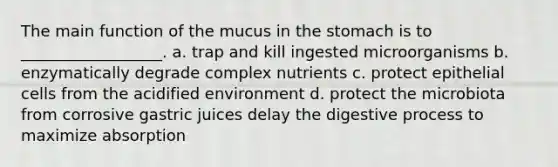 The main function of the mucus in the stomach is to __________________. a. trap and kill ingested microorganisms b. enzymatically degrade complex nutrients c. protect epithelial cells from the acidified environment d. protect the microbiota from corrosive gastric juices delay the digestive process to maximize absorption