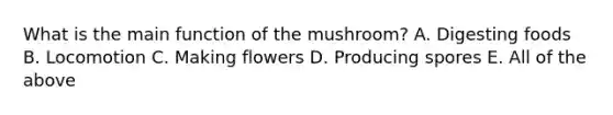 What is the main function of the mushroom? A. Digesting foods B. Locomotion C. Making flowers D. Producing spores E. All of the above