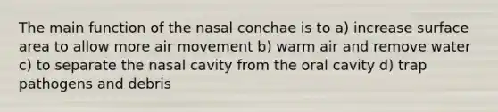 The main function of the nasal conchae is to a) increase <a href='https://www.questionai.com/knowledge/kEtsSAPENL-surface-area' class='anchor-knowledge'>surface area</a> to allow more air movement b) warm air and remove water c) to separate the nasal cavity from the oral cavity d) trap pathogens and debris