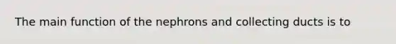 The main function of the nephrons and collecting ducts is to