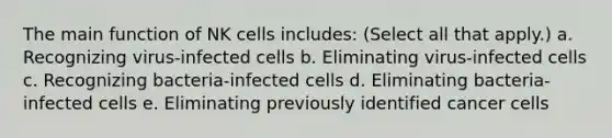 The main function of NK cells includes: (Select all that apply.) a. Recognizing virus-infected cells b. Eliminating virus-infected cells c. Recognizing bacteria-infected cells d. Eliminating bacteria-infected cells e. Eliminating previously identified cancer cells