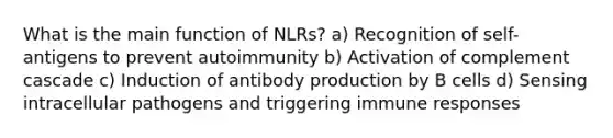 What is the main function of NLRs? a) Recognition of self-antigens to prevent autoimmunity b) Activation of complement cascade c) Induction of antibody production by B cells d) Sensing intracellular pathogens and triggering immune responses