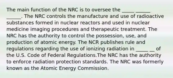 The main function of the NRC is to oversee the _____ ______ ______. The NRC controls the manufacture and use of radioactive substances formed in nuclear reactors and used in nuclear medicine imaging procedures and therapeutic treatment. The NRC has the authority to control the possession, use, and production of atomic energy. The NCR publishes rule and regulations regarding the use of ionizing radiation in _____ __ of the U.S. Code of Federal Regulations.The NRC has the authority to enforce radiation protection standards. The NRC was formerly known as the Atomic Energy Commission.