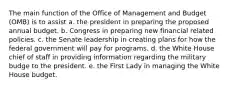 The main function of the Office of Management and Budget (OMB) is to assist a. the president in preparing the proposed annual budget. b. Congress in preparing new financial related policies. c. the Senate leadership in creating plans for how the federal government will pay for programs. d. the White House chief of staff in providing information regarding the military budge to the president. e. the First Lady in managing the White House budget.