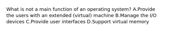 What is not a main function of an operating system? A.Provide the users with an extended (virtual) machine B.Manage the I/O devices C.Provide user interfaces D.Support virtual memory