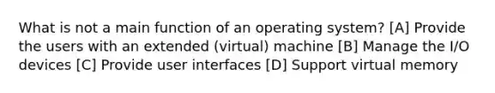 What is not a main function of an operating system? [A] Provide the users with an extended (virtual) machine [B] Manage the I/O devices [C] Provide user interfaces [D] Support virtual memory