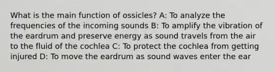 What is the main function of ossicles? A: To analyze the frequencies of the incoming sounds B: To amplify the vibration of the eardrum and preserve energy as sound travels from the air to the fluid of the cochlea C: To protect the cochlea from getting injured D: To move the eardrum as sound waves enter the ear