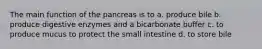 The main function of the pancreas is to a. produce bile b. produce digestive enzymes and a bicarbonate buffer c. to produce mucus to protect the small intestine d. to store bile