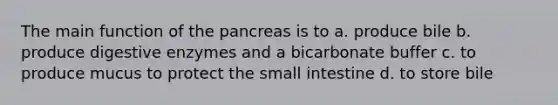 The main function of the pancreas is to a. produce bile b. produce <a href='https://www.questionai.com/knowledge/kK14poSlmL-digestive-enzymes' class='anchor-knowledge'>digestive enzymes</a> and a bicarbonate buffer c. to produce mucus to protect <a href='https://www.questionai.com/knowledge/kt623fh5xn-the-small-intestine' class='anchor-knowledge'>the small intestine</a> d. to store bile