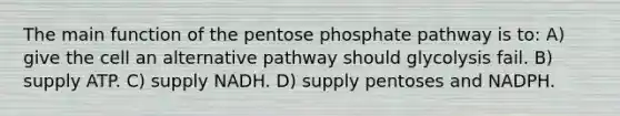 The main function of the pentose phosphate pathway is to: A) give the cell an alternative pathway should glycolysis fail. B) supply ATP. C) supply NADH. D) supply pentoses and NADPH.