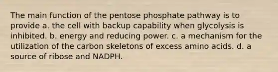 The main function of the pentose phosphate pathway is to provide a. the cell with backup capability when glycolysis is inhibited. b. energy and reducing power. c. a mechanism for the utilization of the carbon skeletons of excess amino acids. d. a source of ribose and NADPH.