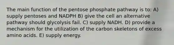 The main function of the pentose phosphate pathway is to: A) supply pentoses and NADPH B) give the cell an alternative pathway should glycolysis fail. C) supply NADH. D) provide a mechanism for the utilization of the carbon skeletons of excess amino acids. E) supply energy.