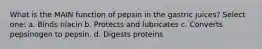 What is the MAIN function of pepsin in the gastric juices? Select one: a. Binds niacin b. Protects and lubricates c. Converts pepsinogen to pepsin. d. Digests proteins