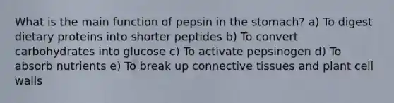 What is the main function of pepsin in the stomach? a) To digest dietary proteins into shorter peptides b) To convert carbohydrates into glucose c) To activate pepsinogen d) To absorb nutrients e) To break up connective tissues and plant cell walls