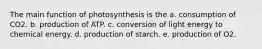 The main function of photosynthesis is the a. consumption of CO2. b. production of ATP. c. conversion of light energy to chemical energy. d. production of starch. e. production of O2.