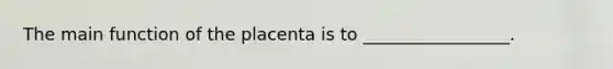 The main function of the placenta is to _________________.