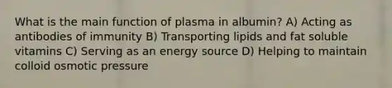 What is the main function of plasma in albumin? A) Acting as antibodies of immunity B) Transporting lipids and fat soluble vitamins C) Serving as an energy source D) Helping to maintain colloid osmotic pressure