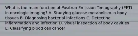 What is the main function of Positron Emission Tomography (PET) in oncologic imaging? A. Studying glucose metabolism in body tissues B. Diagnosing bacterial infections C. Detecting inflammation and infection D. Visual inspection of body cavities E. Classifying blood cell cancer