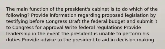 The main function of the president's cabinet is to do which of the following? Provide information regarding proposed legislation by testifying before Congress Draft the federal budget and submit it to Congress for approval Write federal regulations Provide leadership in the event the president is unable to perform his duties Provide advice to the president to aid in decision making