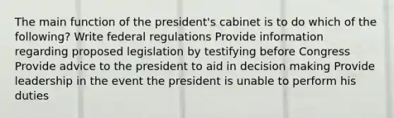 The main function of the president's cabinet is to do which of the following? Write federal regulations Provide information regarding proposed legislation by testifying before Congress Provide advice to the president to aid in decision making Provide leadership in the event the president is unable to perform his duties