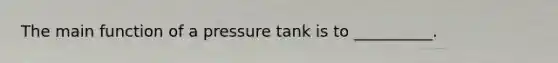 The main function of a pressure tank is to __________.