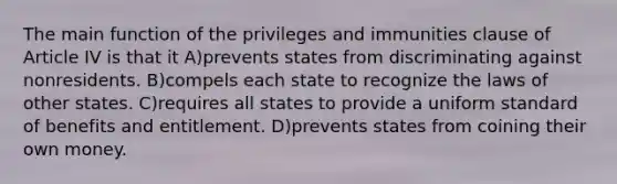 The main function of the privileges and immunities clause of Article IV is that it A)prevents states from discriminating against nonresidents. B)compels each state to recognize the laws of other states. C)requires all states to provide a uniform standard of benefits and entitlement. D)prevents states from coining their own money.