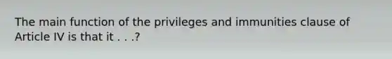 The main function of the privileges and immunities clause of Article IV is that it . . .?