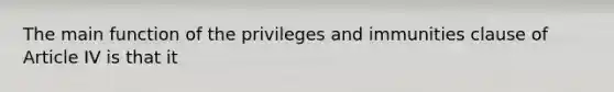 The main function of the privileges and immunities clause of Article IV is that it