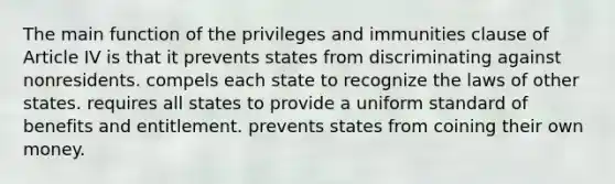 The main function of the privileges and immunities clause of Article IV is that it prevents states from discriminating against nonresidents. compels each state to recognize the laws of other states. requires all states to provide a uniform standard of benefits and entitlement. prevents states from coining their own money.