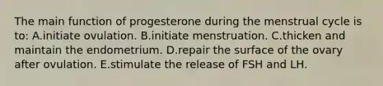 The main function of progesterone during the menstrual cycle is to: A.initiate ovulation. B.initiate menstruation. C.thicken and maintain the endometrium. D.repair the surface of the ovary after ovulation. E.stimulate the release of FSH and LH.