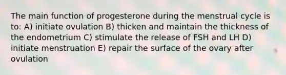 The main function of progesterone during the menstrual cycle is to: A) initiate ovulation B) thicken and maintain the thickness of the endometrium C) stimulate the release of FSH and LH D) initiate menstruation E) repair the surface of the ovary after ovulation