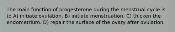 The main function of progesterone during the menstrual cycle is to A) initiate ovulation. B) initiate menstruation. C) thicken the endometrium. D) repair the surface of the ovary after ovulation.