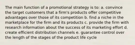 The main function of a promotional strategy is to: a. convince the target customers that a firm's products offer competitive advantages over those of its competition b. find a niche in the marketplace for the firm and its products c. provide the firm with research information about the success of its marketing effort d. create efficient distribution channels e. guarantee control over the length of the stages of the product life cycle