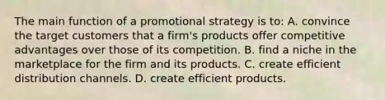 The main function of a promotional strategy is to: A. convince the target customers that a firm's products offer competitive advantages over those of its competition. B. find a niche in the marketplace for the firm and its products. C. create efficient distribution channels. D. create efficient products.