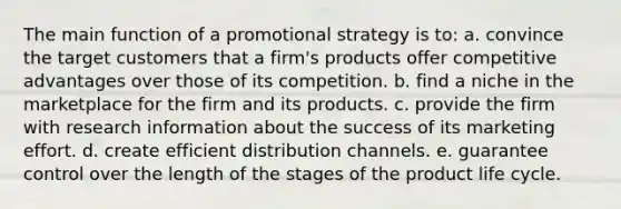 The main function of a promotional strategy is to: a. convince the target customers that a firm's products offer competitive advantages over those of its competition. b. find a niche in the marketplace for the firm and its products. c. provide the firm with research information about the success of its marketing effort. d. create efficient distribution channels. e. guarantee control over the length of the stages of the product life cycle.